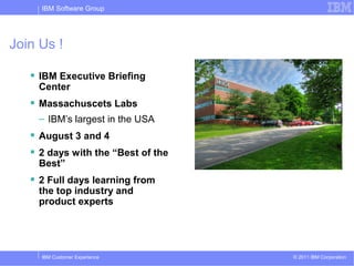 IBM Software Group




Join Us !

    IBM Executive Briefing
    Center
    Massachuscets Labs
    – IBM’s largest in the USA
    August 3 and 4
    2 days with the “Best of the
    Best”
    2 Full days learning from
    the top industry and
    product experts




     IBM Customer Experience        © 2011 IBM Corporation
 
