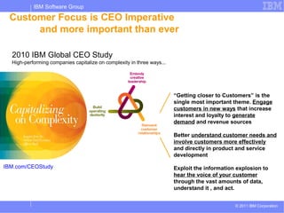 IBM Software Group

 Customer Focus is CEO Imperative
      and more important than ever

  2010 IBM Global CEO Study
  High-performing companies capitalize on complexity in three ways...




                                                                        “Getting closer to Customers” is the
                                                                        single most important theme. Engage
                                                                        customers in new ways that increase
                                                                        interest and loyalty to generate
                                                                        demand and revenue sources

                                                                        Better understand customer needs and
                                                                        involve customers more effectively
                                                                        and directly in product and service
                                                                        development

IBM.com/CEOStudy                                                        Exploit the information explosion to
                                                                        hear the voice of your customer
                                                                        through the vast amounts of data,
                                                                        understand it , and act.


                                                                                               © 2011 IBM Corporation
 