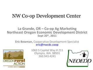 NW Co-op Development Center
La Grande, OR – Co-op Ag Marketing
Northeast Oregon Economic Development District
Sept 20th
, 2011
Eric Bowman, Cooperative Development Specialist
eric@nwcdc.coop
1063 S Capitol Way # 211
Olympia, WA 98501
360.943.4241
 