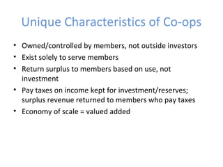 Unique Characteristics of Co-ops
• Owned/controlled by members, not outside investors
• Exist solely to serve members
• Return surplus to members based on use, not
investment
• Pay taxes on income kept for investment/reserves;
surplus revenue returned to members who pay taxes
• Economy of scale = valued added
 