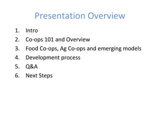 Presentation Overview
1. Intro
2. Co-ops 101 and Overview
3. Food Co-ops, Ag Co-ops and emerging models
4. Development process
5. Q&A
6. Next Steps
 