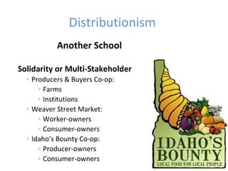 Distributionism
Another School
Solidarity or Multi-Stakeholder
◦ Producers & Buyers Co-op:
◦ Farms
◦ Institutions
◦ Weaver Street Market:
◦ Worker-owners
◦ Consumer-owners
◦ Idaho’s Bounty Co-op:
◦ Producer-owners
◦ Consumer-owners
 