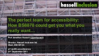 The perfect team for accessibility:
How BS8878 could get you what you
really want…
Prof Jonathan Hassell (@jonhassell)
Director, Hassell Inclusion ltd.
Chair, BSI IST/45
a11yLDN unconference
21st September 2011
 