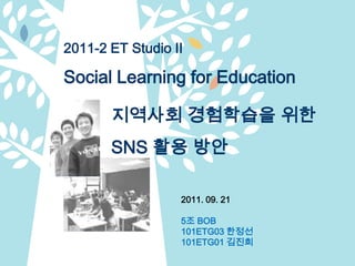 2011-2 ET Studio II Social Learning for Education 지역사회 경험학습을 위한 SNS활용 방안  2011. 09. 21 5조 BOB 101ETG03 한정선 101ETG01 김진희 