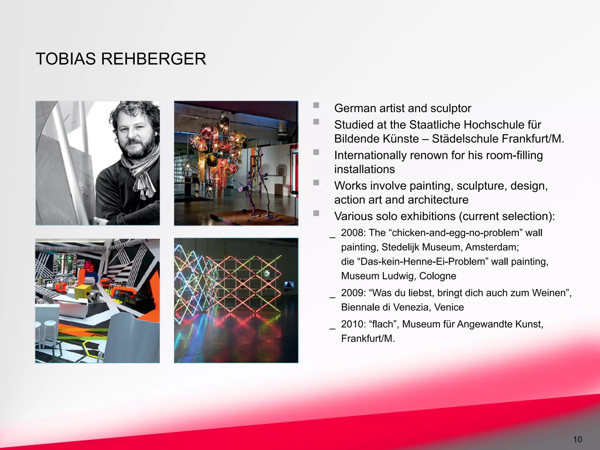 TOBIAS REHBERGER

                    German artist and sculptor
                    Studied at the Staatliche Hochschule für
                    Bildende Künste – Städelschule Frankfurt/M.
                    Internationally renown for his room-filling
                    installations
                    Works involve painting, sculpture, design,
                    action art and architecture
                    Various solo exhibitions (current selection):
                   _ 2008: The “chicken-and-egg-no-problem” wall
                     painting, Stedelijk Museum, Amsterdam;
                     die “Das-kein-Henne-Ei-Problem” wall painting,
                     Museum Ludwig, Cologne
                   _ 2009: “Was du liebst, bringt dich auch zum Weinen”,
                     Biennale di Venezia, Venice
                   _ 2010: “flach”, Museum für Angewandte Kunst,
                     Frankfurt/M.




                                                                           10
 