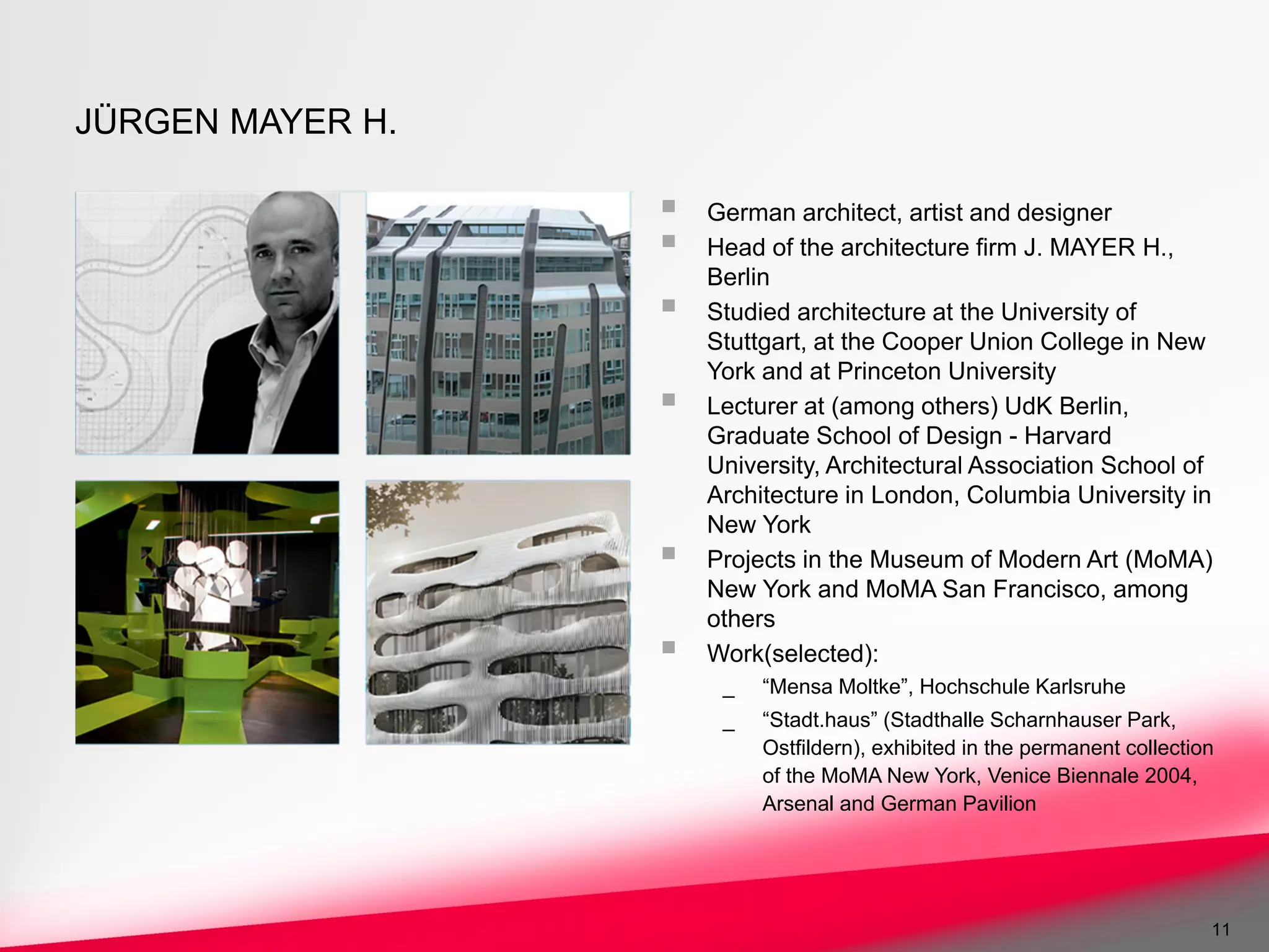 JÜRGEN MAYER H.

                  German architect, artist and designer
                  Head of the architecture firm J. MAYER H.,
                  Berlin
                  Studied architecture at the University of
                  Stuttgart, at the Cooper Union College in New
                  York and at Princeton University
                  Lecturer at (among others) UdK Berlin,
                  Graduate School of Design - Harvard
                  University, Architectural Association School of
                  Architecture in London, Columbia University in
                  New York
                  Projects in the Museum of Modern Art (MoMA)
                  New York and MoMA San Francisco, among
                  others
                  Work(selected):
                   _   “Mensa Moltke”, Hochschule Karlsruhe
                   _   “Stadt.haus” (Stadthalle Scharnhauser Park,
                       Ostfildern), exhibited in the permanent collection
                       of the MoMA New York, Venice Biennale 2004,
                       Arsenal and German Pavilion




                                                                        11
 