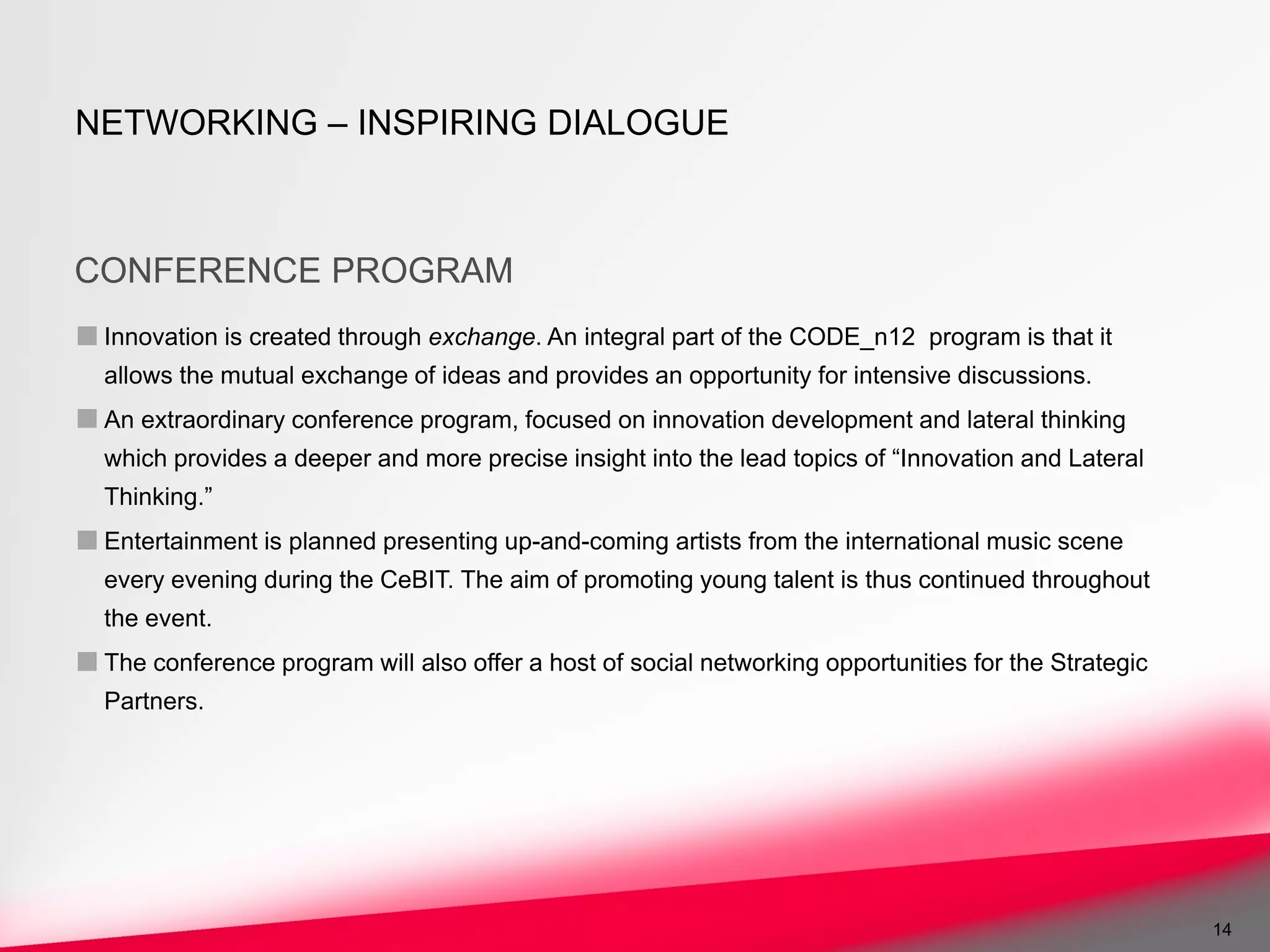 NETWORKING – INSPIRING DIALOGUE



CONFERENCE PROGRAM
■ Innovation is created through exchange. An integral part of the CODE_n12     program is that it
  allows the mutual exchange of ideas and provides an opportunity for intensive discussions.
■ An extraordinary conference program, focused on innovation development and lateral thinking
  which provides a deeper and more precise insight into the lead topics of “Innovation and Lateral
  Thinking.”
■ Entertainment is planned presenting up-and-coming artists from the international music scene
  every evening during the CeBIT. The aim of promoting young talent is thus continued throughout
  the event.
■ The conference program will also offer a host of social networking opportunities for the Strategic
  Partners.




                                                                                                       14
 