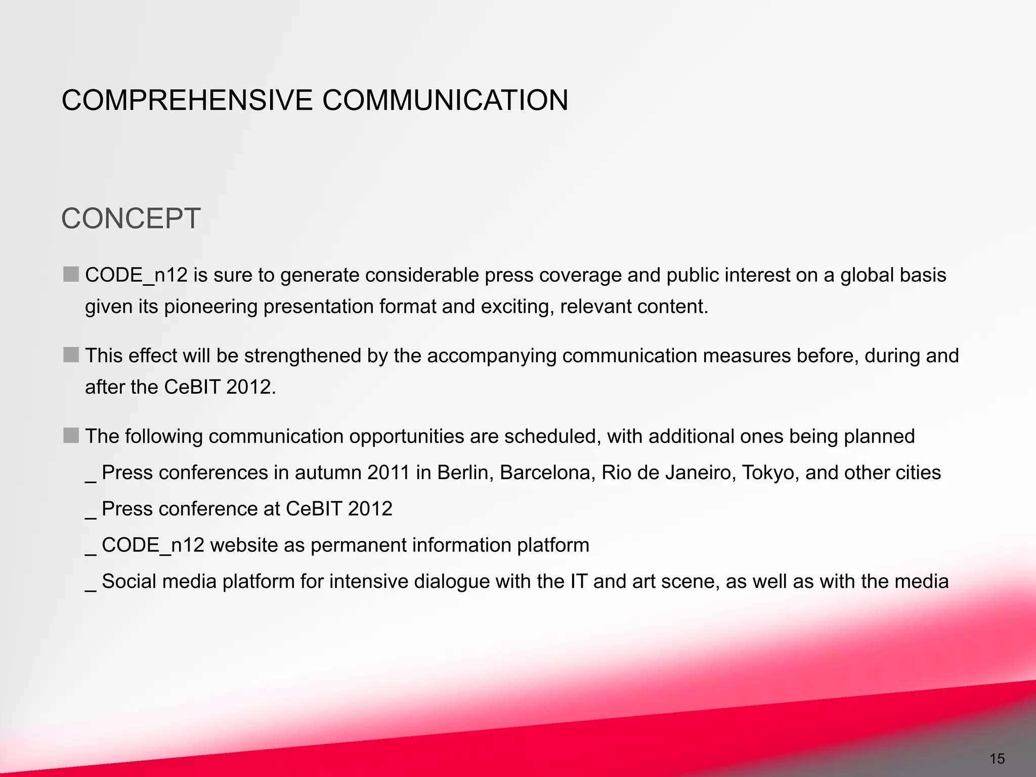 COMPREHENSIVE COMMUNICATION



CONCEPT
■ CODE_n12 is sure to generate considerable press coverage and public interest on a global basis
  given its pioneering presentation format and exciting, relevant content.

■ This effect will be strengthened by the accompanying communication measures before, during and
  after the CeBIT 2012.

■ The following communication opportunities are scheduled, with additional ones being planned
  _ Press conferences in autumn 2011 in Berlin, Barcelona, Rio de Janeiro, Tokyo, and other cities
  _ Press conference at CeBIT 2012
  _ CODE_n12 website as permanent information platform
  _ Social media platform for intensive dialogue with the IT and art scene, as well as with the media




                                                                                                        15
 
