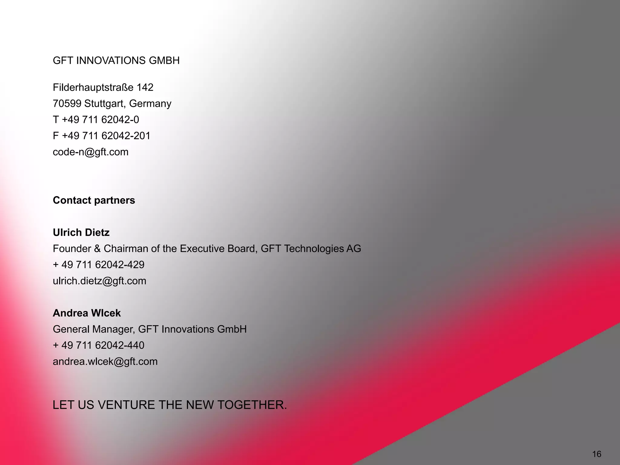 GFT INNOVATIONS GMBH

Filderhauptstraße 142
70599 Stuttgart, Germany
T +49 711 62042-0
F +49 711 62042-201
code-n@gft.com




LET US VENTURE THE NEW TOGETHER.


                                   16
 
