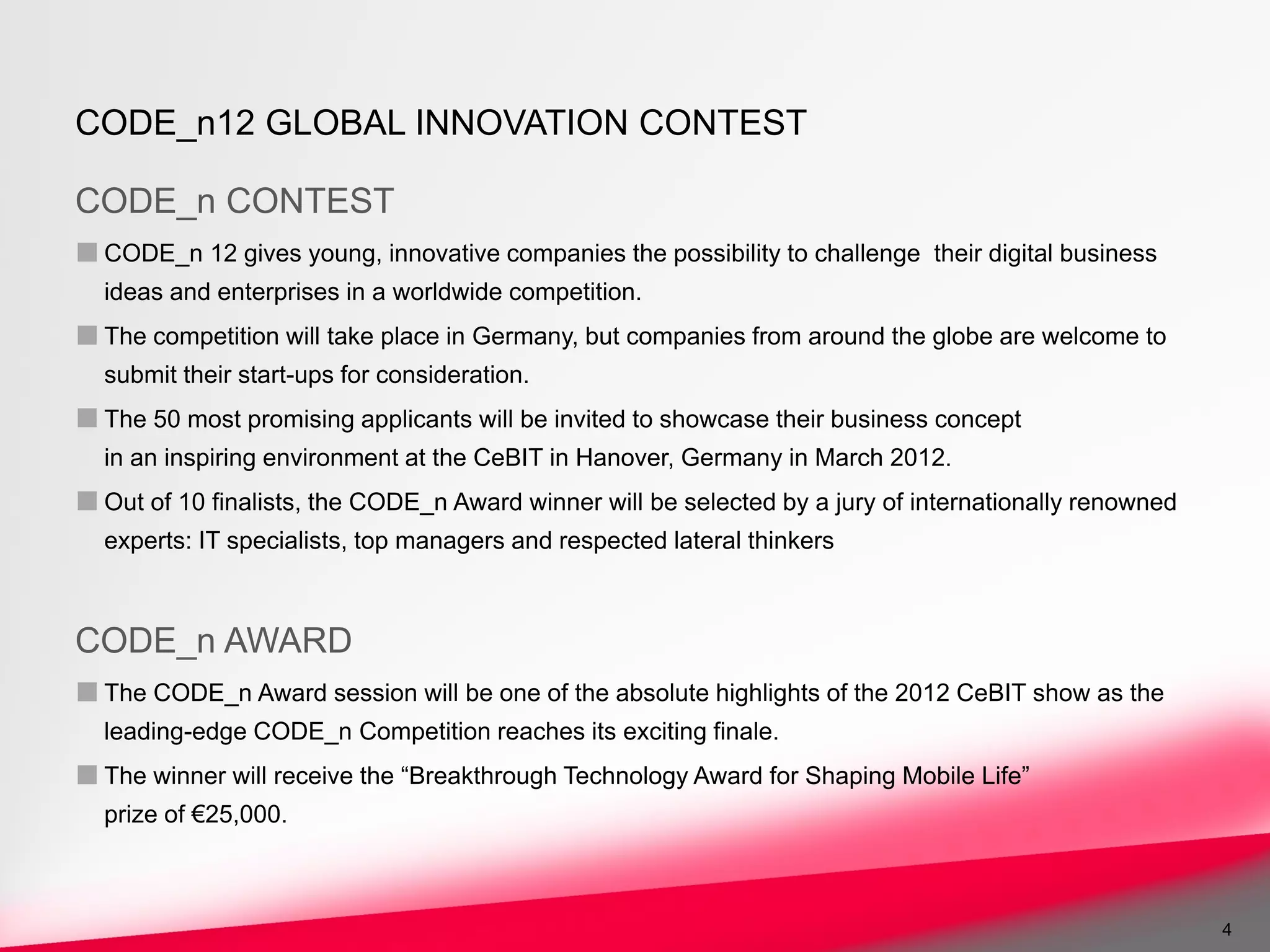 CODE_n12 GLOBAL INNOVATION CONTEST

CODE_n CONTEST
■ CODE_n 12 gives young, innovative companies the possibility to challenge    their digital business
  ideas and enterprises in a worldwide competition.
■ The competition will take place in Germany, but companies from around the globe are welcome to
  submit their start-ups for consideration.
■ The 50 most promising applicants will be invited to showcase their business concept
  in an inspiring environment at the CeBIT in Hanover, Germany in March 2012.
■ Out of 10 finalists, the CODE_n Award winner will be selected by a jury of internationally renowned
  experts: IT specialists, top managers and respected lateral thinkers



CODE_n AWARD
■ The CODE_n Award session will be one of the absolute highlights of the 2012 CeBIT show as the
  leading-edge CODE_n Competition reaches its exciting finale.
■ The winner will receive the “Breakthrough Technology Award for Shaping Mobile Life”
  prize of €25,000.



                                                                                                        4
 