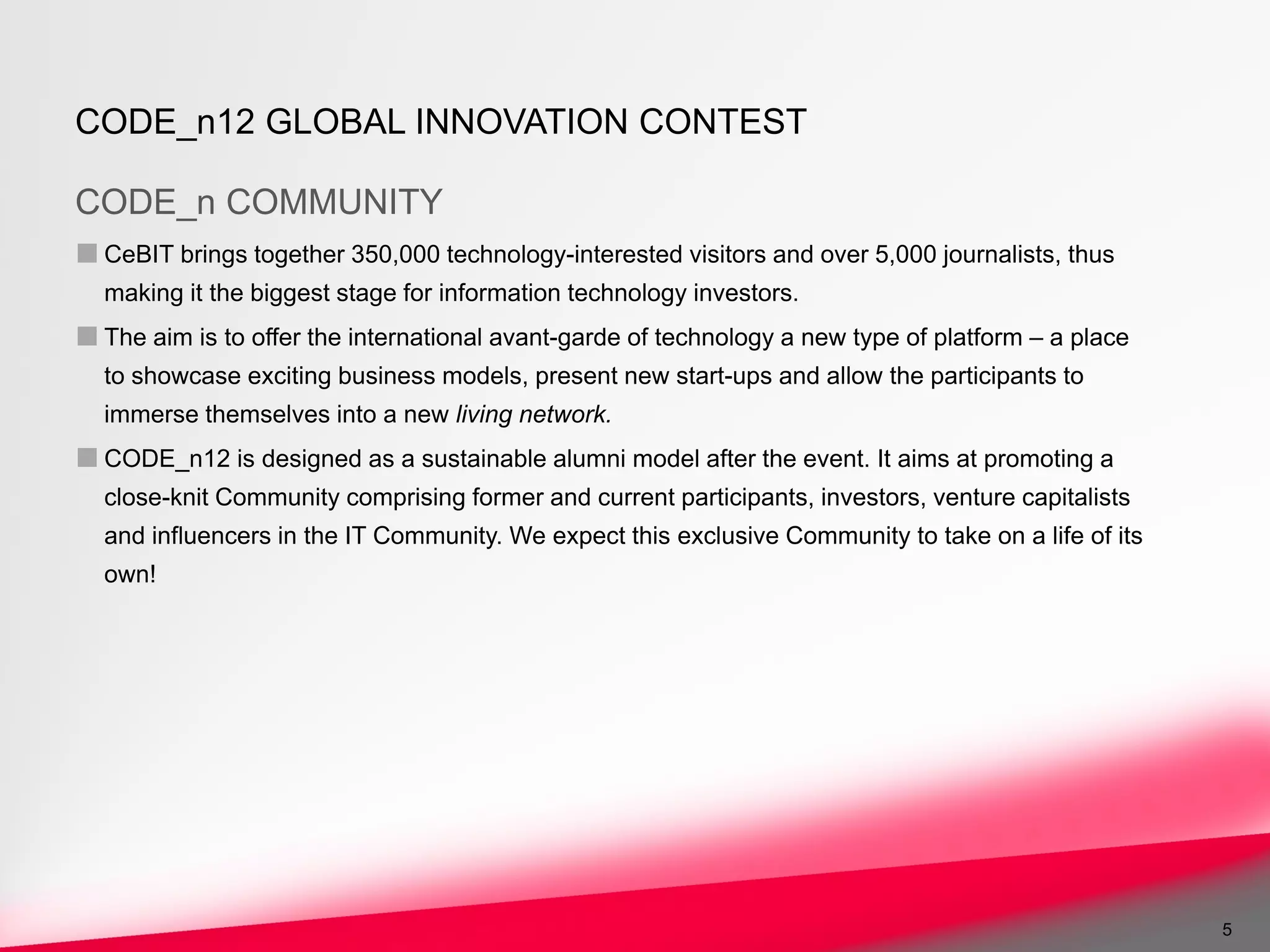 CODE_n12 GLOBAL INNOVATION CONTEST

CODE_n COMMUNITY
■ CeBIT brings together 350,000 technology-interested visitors and over 5,000 journalists, thus
  making it the biggest stage for information technology investors.
■ The aim is to offer the international avant-garde of technology a new type of platform – a place
  to showcase exciting business models, present new start-ups and allow the participants to
  immerse themselves into a new living network.
■ CODE_n12 is designed as a sustainable alumni model after the event. It aims at promoting a
  close-knit Community comprising former and current participants, investors, venture capitalists
  and influencers in the IT Community. We expect this exclusive Community to take on a life of its
  own!




                                                                                                     5
 