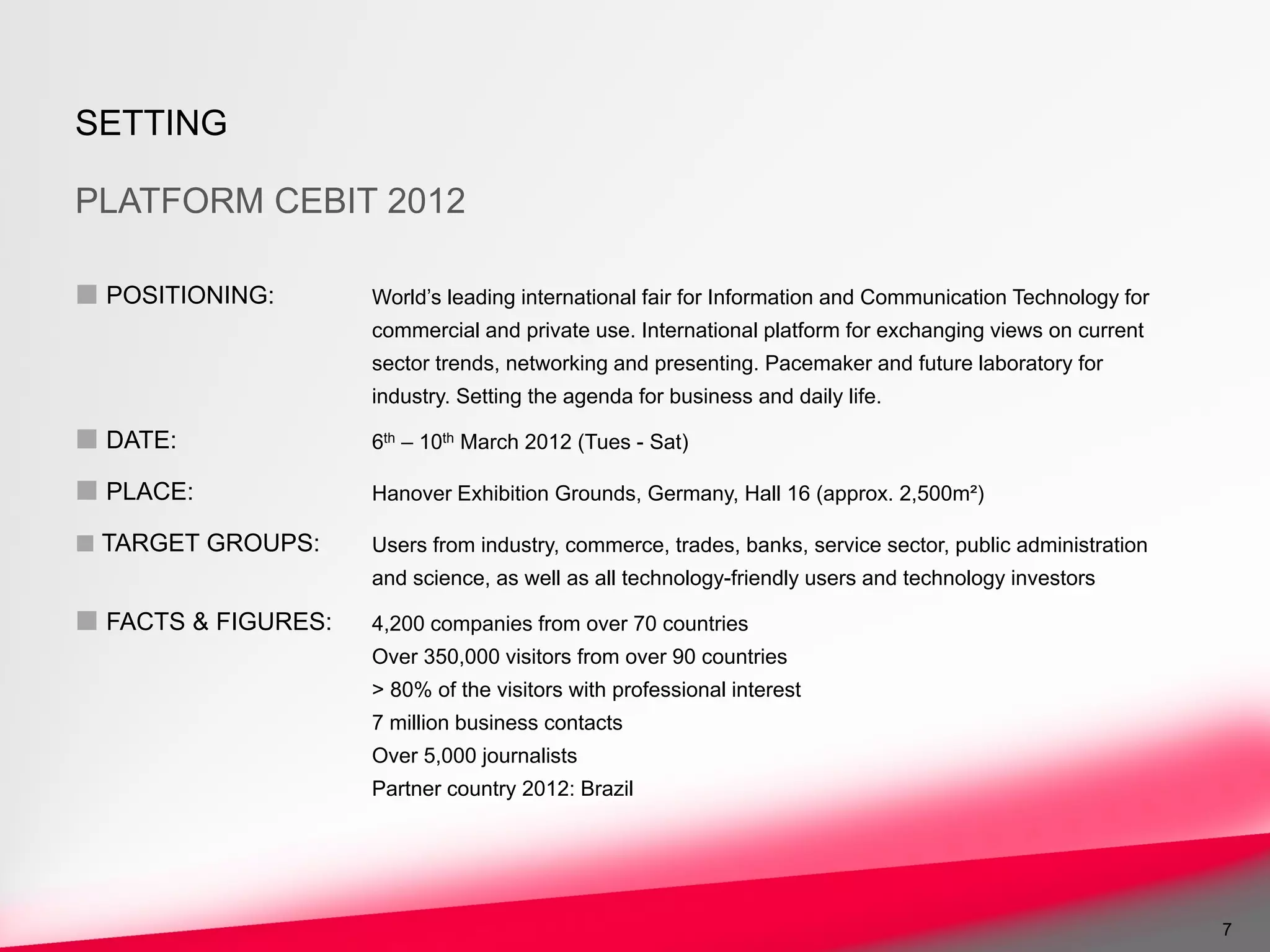 SETTING

PLATFORM CEBIT 2012

■ POSITIONING:       World’s leading international fair for Information and Communication Technology for
                     commercial and private use. International platform for exchanging views on current
                     sector trends, networking and presenting. Pacemaker and future laboratory for
                     industry. Setting the agenda for business and daily life.

■ DATE:              6th – 10th March 2012 (Tues - Sat)

■ PLACE:             Hanover Exhibition Grounds, Germany, Hall 16 (approx. 2,500m²)

■ TARGET GROUPS:     Users from industry, commerce, trades, banks, service sector, public administration
                     and science, as well as all technology-friendly users and technology investors

■ FACTS & FIGURES:   4,200 companies from over 70 countries
                     Over 350,000 visitors from over 90 countries
                     > 80% of the visitors with professional interest
                     7 million business contacts
                     Over 5,000 journalists
                     Partner country 2012: Brazil




                                                                                                           7
 