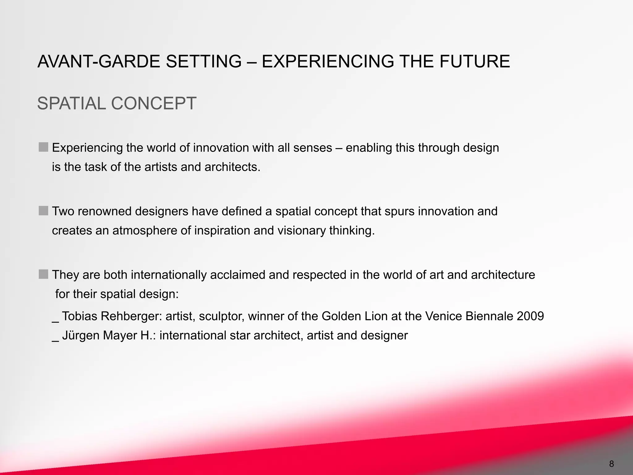 AVANT-GARDE SETTING – EXPERIENCING THE FUTURE

SPATIAL CONCEPT

■ Experiencing the world of innovation with all senses – enabling this through design
  is the task of the artists and architects.


■ Two renowned designers have defined a spatial concept that spurs innovation and
  creates an atmosphere of inspiration and visionary thinking.


■ They are both internationally acclaimed and respected in the world of art and architecture
   for their spatial design:
  _ Tobias Rehberger: artist, sculptor, winner of the Golden Lion at the Venice Biennale 2009
  _ Jürgen Mayer H.: international star architect, artist and designer




                                                                                                8
 