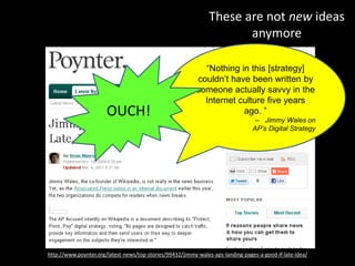 These are not new ideas
anymore
http://www.poynter.org/latest-news/top-stories/99432/jimmy-wales-aps-landing-pages-a-good-if-late-idea/
“Nothing in this [strategy]
couldn’t have been written by
someone actually savvy in the
Internet culture five years
ago. ”
-- Jimmy Wales on
AP’s Digital Strategy
OUCH!
 