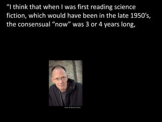 “I think that when I was first reading science
fiction, which would have been in the late 1950’s,
the consensual “now” was 3 or 4 years long, and
with 3 or 4 years of relatively unchanging ‘now’ a
writer of science fiction had the space in which to
erect something
Photo © Michael O’Shea
 