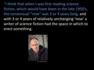 “I think that when I was first reading science
fiction, which would have been in the late 1950’s,
the consensual “now” was 3 or 4 years long, and
with 3 or 4 years of relatively unchanging ‘now’ a
writer of science fiction had the space in which to
erect something.
Photo © Michael O’Shea
 