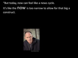 “But today, now can feel like a news cycle.
It’s like the now is too narrow to allow for that big a
construct. We have too many wildcards in play with
regard to our future to casually erect believable futures
beyond a few years.”
Photo © Michael O’Shea
 