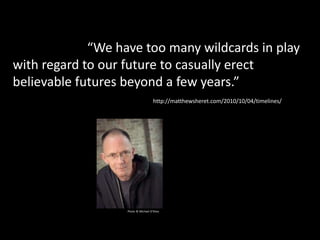 “But today, now can feel like a news cycle.
It’s like the now is too narrow to allow for that big
a construct. “We have too many wildcards in play
with regard to our future to casually erect
believable futures beyond a few years.”
Photo © Michael O’Shea
http://matthewsheret.com/2010/10/04/timelines/
 
