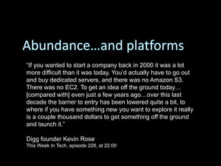 “If you wanted to start a company back in 2000 it was a lot
more difficult than it was today. You’d actually have to go out
and buy dedicated servers, and there was no Amazon S3.
There was no EC2. To get an idea off the ground today…
[compared with] even just a few years ago…over this last
decade the barrier to entry has been lowered quite a bit, to
where if you have something new you want to explore it really
is a couple thousand dollars to get something off the ground
and launch it.”
Digg founder Kevin Rose
This Week In Tech, episode 228, at 22:00
 