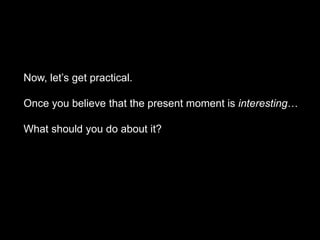 Now, let’s get practical.
Once you believe that the present moment is interesting…
What should you do about it?
 
