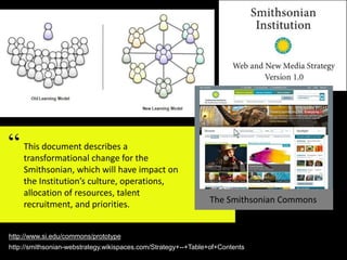 This document describes a
transformational change for the
Smithsonian, which will have impact on
the Institution’s culture, operations,
allocation of resources, talent
recruitment, and priorities. The Smithsonian Commons
http://www.si.edu/commons/prototype
http://smithsonian-webstrategy.wikispaces.com/Strategy+--+Table+of+Contents
 
