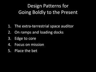 Design Patterns for
Going Boldly to the Present
1. The extra-terrestrial space auditor
2. On ramps and loading docks
3. Edge to core
4. Focus on mission
5. Place the bet
 