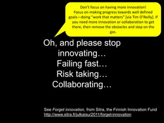 Oh, and please stop
innovating…
Failing fast…
Risk taking…
Collaborating…
Don’t focus on having more innovation!
Focus on making progress towards well defined
goals—doing “work that matters” [via Tim O’Reilly]. If
you need more innovation or collaboration to get
there, then remove the obstacles and step on the
gas.
See Forget innovation, from Sitra, the Finnish Innovation Fund
http://www.sitra.fi/julkaisu/2011/forget-innovation
 