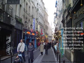 “Something wholly
penguin-shaped,
apparently four or
five feet long, from
beak-tip to trailing
feet, and made, it
seemed, of mercury.
http://en.wikipedia.org/wiki/File:Quartier_Commons.jpg
 