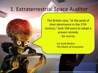 1. Extraterrestrial Space Auditor
http://www.flickr.com/photos/markusram/2060743986/sizes/o/in/photostream/
The British navy, "at the peak of
their dominance in the 17th
century," took 150 years to adopt a
proven remedy
for scurvy
Via Scott Berkun
The Myths of Innovation
 