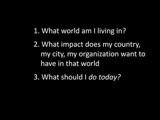 1. What world am I living in?
2. What impact does my country,
my city, my organization want to
have in that world
3. What should I do today?
 