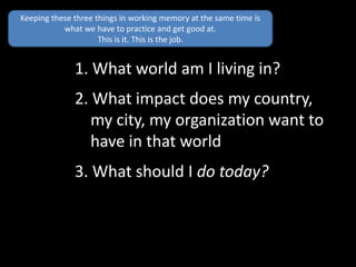 1. What world am I living in?
2. What impact does my country,
my city, my organization want to
have in that world
3. What should I do today?
Keeping these three things in working memory at the same time is
what we have to practice and get good at.
This is it. This is the job.
 