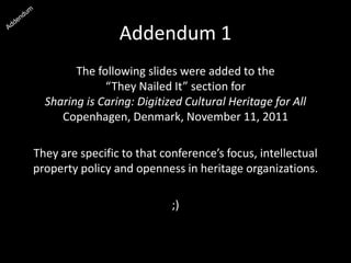 Addendum 1
The following slides were added to the
“They Nailed It” section for
Sharing is Caring: Digitized Cultural Heritage for All
Copenhagen, Denmark, November 11, 2011
They are specific to that conference’s focus, intellectual
property policy and openness in heritage organizations.
;)
 