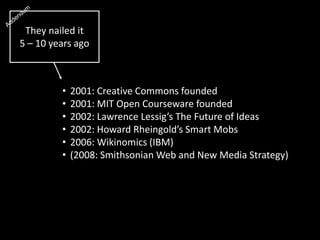 • 2001: Creative Commons founded
• 2001: MIT Open Courseware founded
• 2002: Lawrence Lessig’s The Future of Ideas
• 2002: Howard Rheingold’s Smart Mobs
• 2006: Wikinomics (IBM)
• (2008: Smithsonian Web and New Media Strategy)
They nailed it
5 – 10 years ago
 