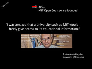 2001
MIT Open Courseware founded
“I was amazed that a university such as MIT would
freely give access to its educational information.”
Triatno Yudo Harjoko
University of Indonesia
 