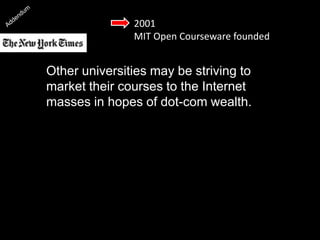 2001
MIT Open Courseware founded
Other universities may be striving to
market their courses to the Internet
masses in hopes of dot-com wealth. But
the Massachusetts Institute of Technology
has chosen the opposite path: to post
virtually all its course materials on the
Web, free to everybody.”
 