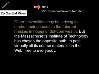 2001
MIT Open Courseware founded
Other universities may be striving to
market their courses to the Internet
masses in hopes of dot-com wealth. But
the Massachusetts Institute of Technology
has chosen the opposite path: to post
virtually all its course materials on the
Web, free to everybody.
 