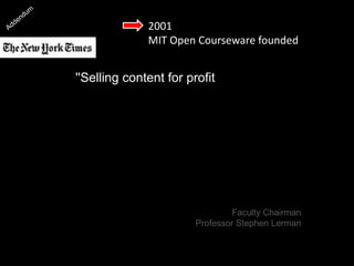 2001
MIT Open Courseware founded
''Selling content for profit, or trying in
some ways to commercialize one
of the core intellectual activities of
the university seemed less
attractive to people at a deep level
than finding ways to disseminate it
as broadly as possible.'’
[Professor Stephen Lerman]
Faculty Chairman
Professor Stephen Lerman
 