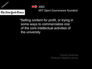 2001
MIT Open Courseware founded
''Selling content for profit, or trying in
some ways to commercialize one
of the core intellectual activities of
the university seemed less
attractive to people at a deep level
than finding ways to disseminate it
as broadly as possible.'’
[Professor Stephen Lerman]
Faculty Chairman
Professor Stephen Lerman
 