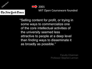 2001
MIT Open Courseware founded
''Selling content for profit, or trying in
some ways to commercialize one
of the core intellectual activities of
the university seemed less
attractive to people at a deep level
than finding ways to disseminate it
as broadly as possible.'’
[Professor Stephen Lerman]
Faculty Chairman
Professor Stephen Lerman
 