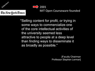 2001
MIT Open Courseware founded
''Selling content for profit, or trying in
some ways to commercialize one
of the core intellectual activities of
the university seemed less
attractive to people at a deep level
than finding ways to disseminate it
as broadly as possible.'’
[Faculty Chairman
Professor Stephen Lerman]
 