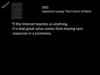 2002
Lawrence Lessig: The Future of Ideas
“If the Internet teaches us anything,
it is that great value comes from leaving core
resources in a commons, where they’re free for
people to build upon as they see fit.”
 