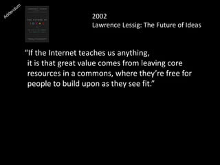 2002
Lawrence Lessig: The Future of Ideas
“If the Internet teaches us anything,
it is that great value comes from leaving core
resources in a commons, where they’re free for
people to build upon as they see fit.”
 