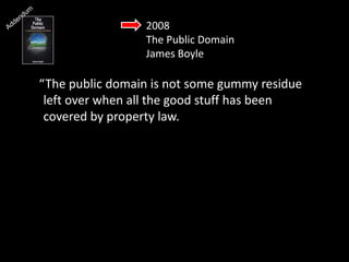 2008
The Public Domain
James Boyle
“The public domain is not some gummy residue
left over when all the good stuff has been
covered by property law.
The public domain is the place we quarry the
building blocks of our culture.
 