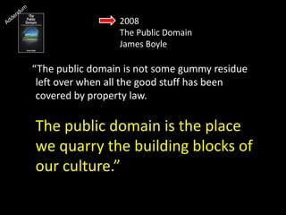 2008
The Public Domain
James Boyle
“The public domain is not some gummy residue
left over when all the good stuff has been
covered by property law.
The public domain is the place
we quarry the building blocks of
our culture.”
 