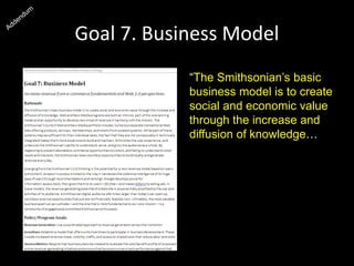 Goal 7. Business Model
“The Smithsonian’s basic
business model is to create
social and economic value
through the increase and
diffusion of knowledge…
Ultimately, the most valuable
business asset we can
cultivate—and the one that
is most fundamental to our
core mission—is a
community of engaged and
committed Smithsonian
enthusiasts.”
 
