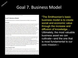 Goal 7. Business Model
“The Smithsonian’s basic
business model is to create
social and economic value
through the increase and
diffusion of knowledge…
Ultimately, the most valuable
business asset we can
cultivate—and the one that
is most fundamental to our
core mission—is a
community of engaged and
committed Smithsonian
enthusiasts.”
 