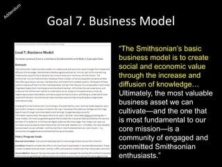 Goal 7. Business Model
“The Smithsonian’s basic
business model is to create
social and economic value
through the increase and
diffusion of knowledge…
Ultimately, the most valuable
business asset we can
cultivate—and the one that
is most fundamental to our
core mission—is a
community of engaged and
committed Smithsonian
enthusiasts.”
 