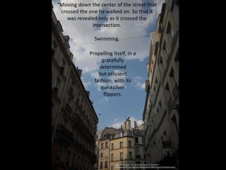 Propelling itself, in a
gracefully
determined
but efficient
fashion, with its
quicksilver
flippers.
2008_06_27_paris_walk_06 by Doc Searls, CC Attribution
http://www.flickr.com/photos/docsearls/4745436344/sizes/l/in/photostream/
“Moving down the center of the street that
crossed the one he walked on. So that it
was revealed only as it crossed the
intersection.
Swimming.
 