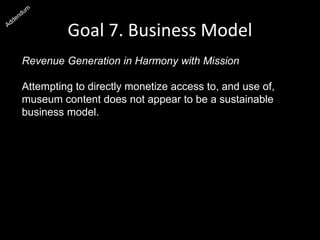 Goal 7. Business Model
Revenue Generation in Harmony with Mission
Attempting to directly monetize access to, and use of,
museum content does not appear to be a sustainable
business model. Through these low-margin business
practices, we alienate users, perpetuate the practice of
institutions charging each other, discourage research and
publications, and undermine our civic mission.
It is likely that the Smithsonian will make more money by
promoting “free” resources to a large audience than it can
make charging small amounts for small transactions to a
small audience, and it is a much better fit with the mission.
 