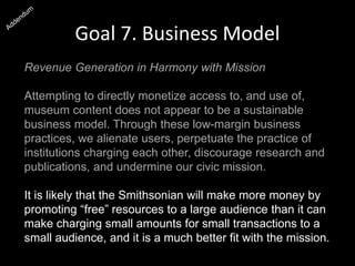 Goal 7. Business Model
Revenue Generation in Harmony with Mission
Attempting to directly monetize access to, and use of,
museum content does not appear to be a sustainable
business model. Through these low-margin business
practices, we alienate users, perpetuate the practice of
institutions charging each other, discourage research and
publications, and undermine our civic mission.
It is likely that the Smithsonian will make more money by
promoting “free” resources to a large audience than it can
make charging small amounts for small transactions to a
small audience, and it is a much better fit with the mission.
 